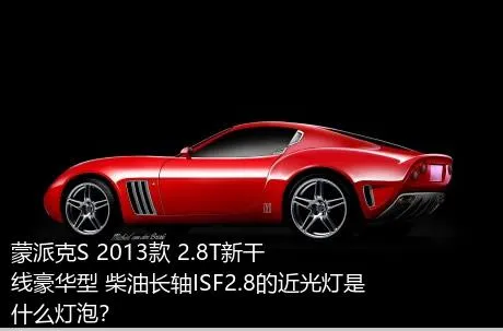 蒙派克S 2013款 2.8T新干线豪华型 柴油长轴ISF2.8的近光灯是什么灯泡？