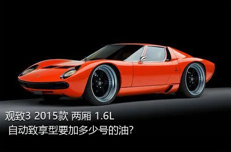 观致3 2015款 两厢 1.6L 自动致享型要加多少号的油？