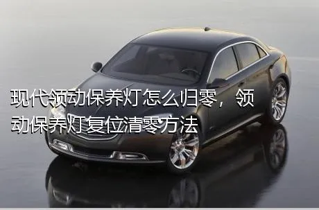 现代领动保养灯怎么归零，领动保养灯复位清零方法