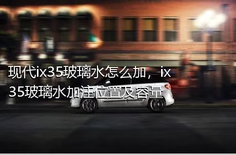 现代ix35玻璃水怎么加，ix35玻璃水加注位置及容量