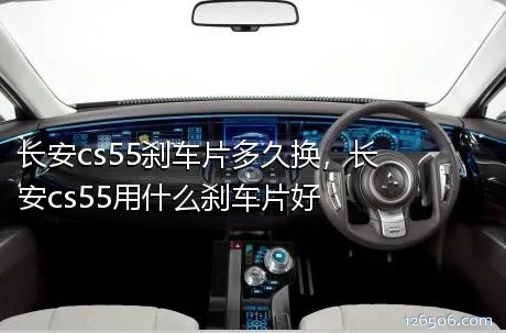 长安cs55刹车片多久换，长安cs55用什么刹车片好