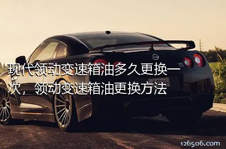 现代领动变速箱油多久更换一次，领动变速箱油更换方法