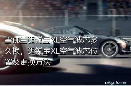 雪佛兰迈锐宝XL空气滤芯多久换，迈锐宝XL空气滤芯位置及更换方法