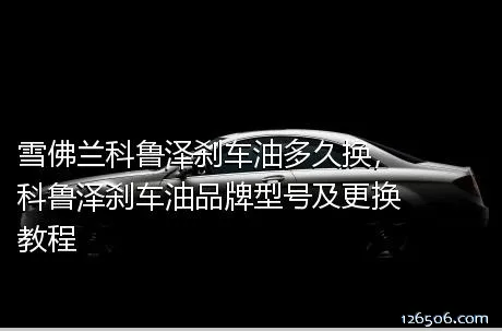 雪佛兰科鲁泽刹车油多久换，科鲁泽刹车油品牌型号及更换教程