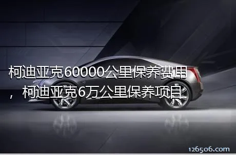 柯迪亚克60000公里保养费用，柯迪亚克6万公里保养项目