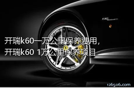 开瑞k60一万公里保养费用，开瑞k60 1万公里保养项目