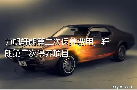 力帆轩朗第二次保养费用，轩朗第二次保养项目