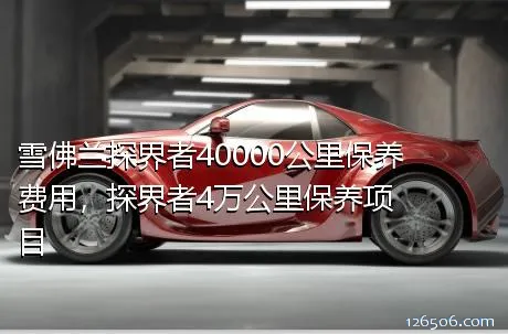 雪佛兰探界者40000公里保养费用，探界者4万公里保养项目