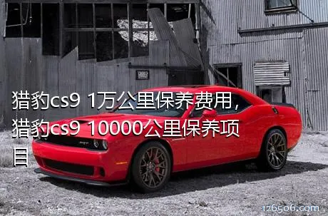 猎豹cs9 1万公里保养费用，猎豹cs9 10000公里保养项目