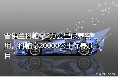 雪佛兰科帕奇2万公里保养费用，科帕奇20000公里保养项目