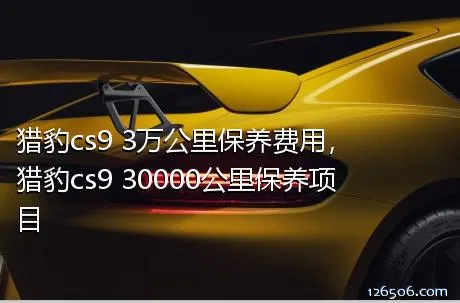 猎豹cs9 3万公里保养费用，猎豹cs9 30000公里保养项目