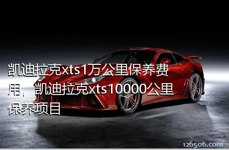 凯迪拉克xts1万公里保养费用，凯迪拉克xts10000公里保养项目