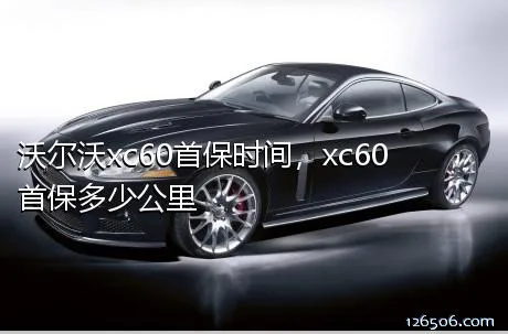 沃尔沃xc60首保时间，xc60首保多少公里