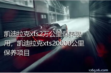 凯迪拉克xts2万公里保养费用，凯迪拉克xts20000公里保养项目