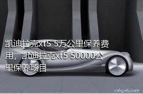 凯迪拉克xt5 5万公里保养费用，凯迪拉克xt5 50000公里保养项目