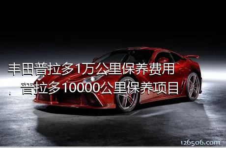 丰田普拉多1万公里保养费用，普拉多10000公里保养项目