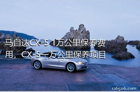 马自达CX-5 1万公里保养费用，CX-5一万公里保养项目