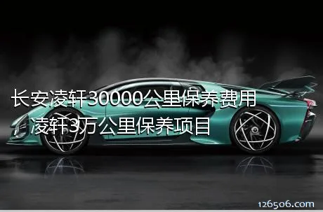 长安凌轩30000公里保养费用，凌轩3万公里保养项目