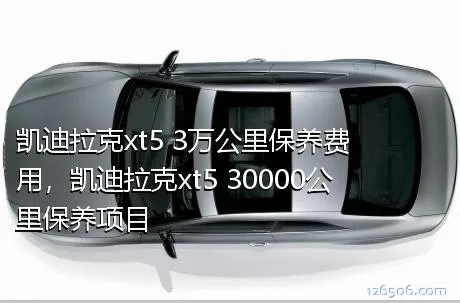 凯迪拉克xt5 3万公里保养费用，凯迪拉克xt5 30000公里保养项目