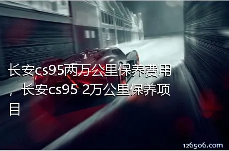 长安cs95两万公里保养费用，长安cs95 2万公里保养项目