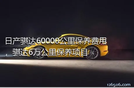 日产骐达60000公里保养费用，骐达6万公里保养项目