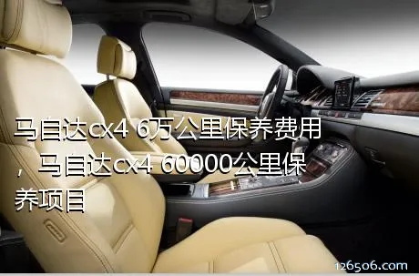 马自达cx4 6万公里保养费用，马自达cx4 60000公里保养项目