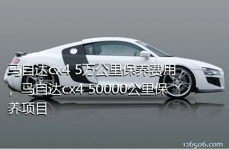 马自达cx4 5万公里保养费用，马自达cx4 50000公里保养项目