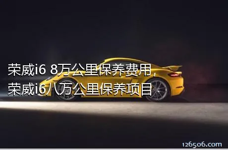 荣威i6 8万公里保养费用，荣威i6八万公里保养项目