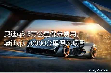 奥迪q3 5万公里保养费用，奥迪q3 50000公里保养项目