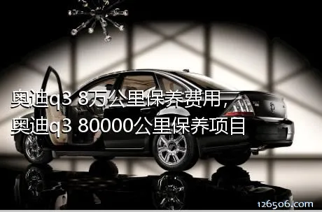 奥迪q3 8万公里保养费用，奥迪q3 80000公里保养项目