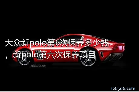 大众新polo第6次保养多少钱，新polo第六次保养项目