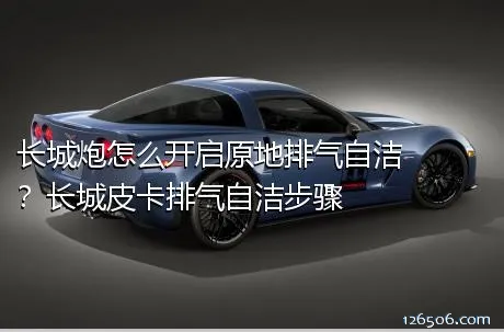 长城炮怎么开启原地排气自洁？长城皮卡排气自洁步骤