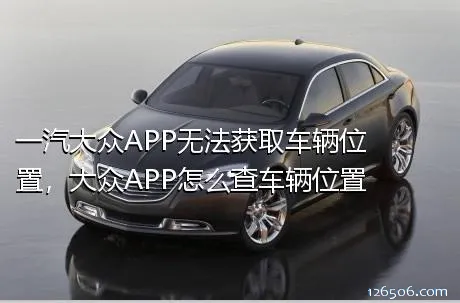 一汽大众APP无法获取车辆位置，大众APP怎么查车辆位置