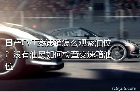 日产CVT变速箱怎么观察油位？没有油尺如何检查变速箱油位