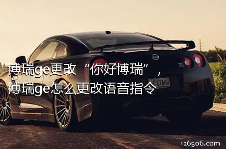 博瑞ge更改“你好博瑞”，博瑞ge怎么更改语音指令