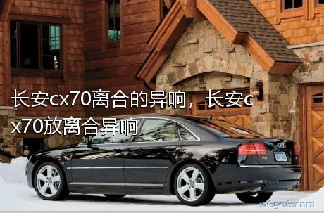 长安cx70离合的异响，长安cx70放离合异响