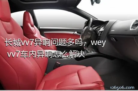 长城vv7异响问题多吗，wey vv7车内异响怎么解决