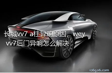 长城vv7 a柱异响原因，wey vv7后门异响怎么解决