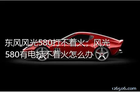 东风风光580打不着火，风光580有电打不着火怎么办