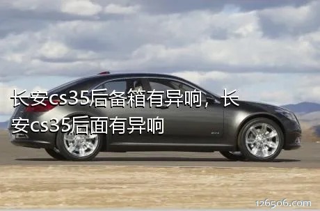 长安cs35后备箱有异响，长安cs35后面有异响