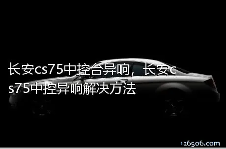 长安cs75中控台异响，长安cs75中控异响解决方法