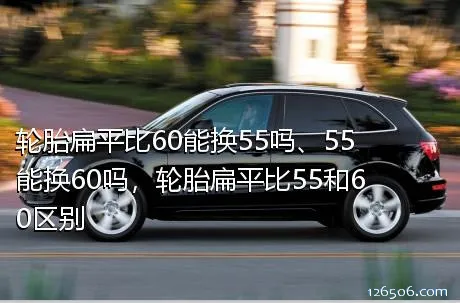 轮胎扁平比60能换55吗、55能换60吗，轮胎扁平比55和60区别