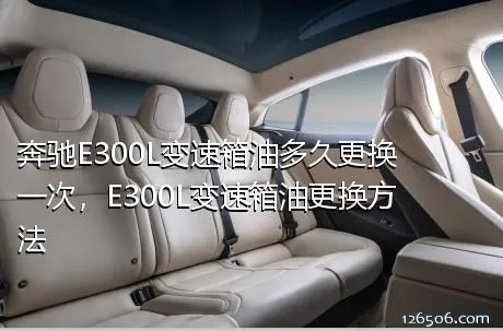 奔驰E300L变速箱油多久更换一次，E300L变速箱油更换方法