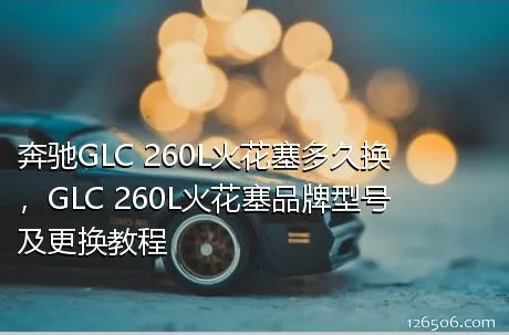 奔驰GLC 260L火花塞多久换，GLC 260L火花塞品牌型号及更换教程