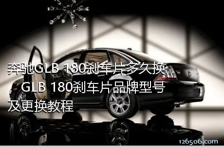 奔驰GLB 180刹车片多久换，GLB 180刹车片品牌型号及更换教程