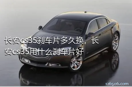 长安cs35刹车片多久换，长安cs35用什么刹车片好