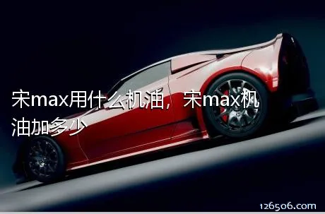 宋max用什么机油，宋max机油加多少