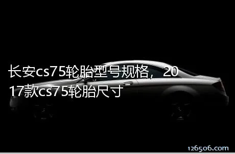 长安cs75轮胎型号规格，2017款cs75轮胎尺寸