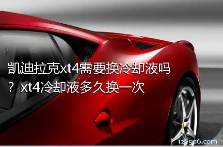 凯迪拉克xt4需要换冷却液吗？xt4冷却液多久换一次