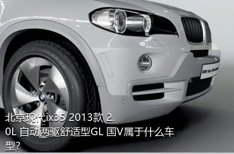 北京现代ix35 2013款 2.0L 自动两驱舒适型GL 国V属于什么车型？